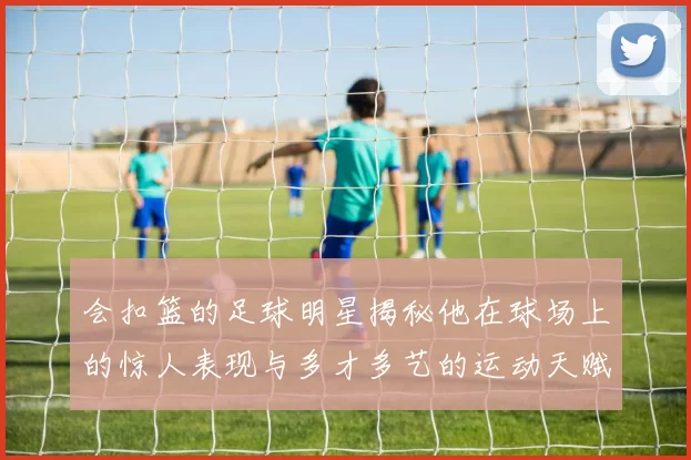 会扣篮的足球明星揭秘他在球场上的惊人表现与多才多艺的运动天赋