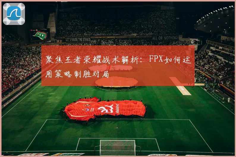 聚焦王者荣耀战术解析：FPX如何运用策略制胜对局