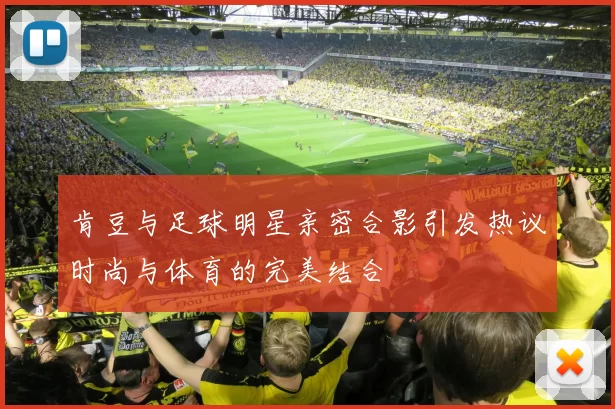 肯豆与足球明星亲密合影引发热议时尚与体育的完美结合