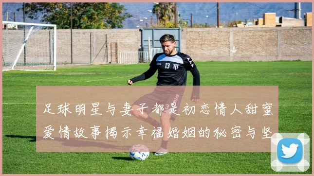 足球明星与妻子都是初恋情人甜蜜爱情故事揭示幸福婚姻的秘密与坚持