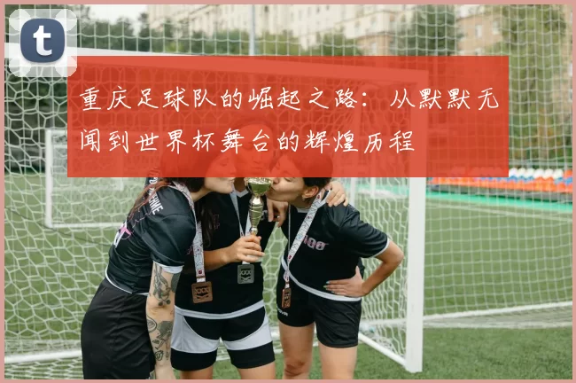 重庆足球队的崛起之路：从默默无闻到世界杯舞台的辉煌历程