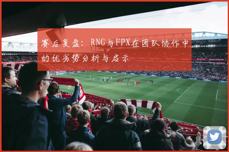 赛后复盘：RNG与FPX在团队协作中的优劣势分析与启示
