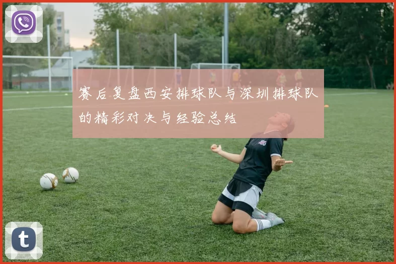 赛后复盘西安排球队与深圳排球队的精彩对决与经验总结
