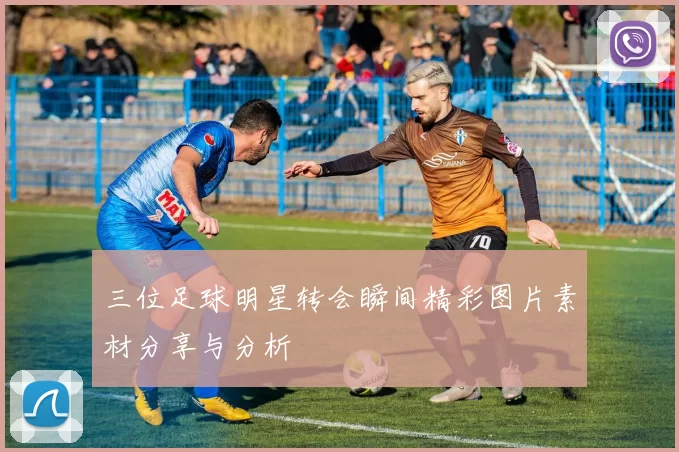 三位足球明星转会瞬间精彩图片素材分享与分析