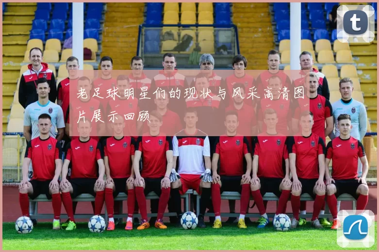 老足球明星们的现状与风采高清图片展示回顾