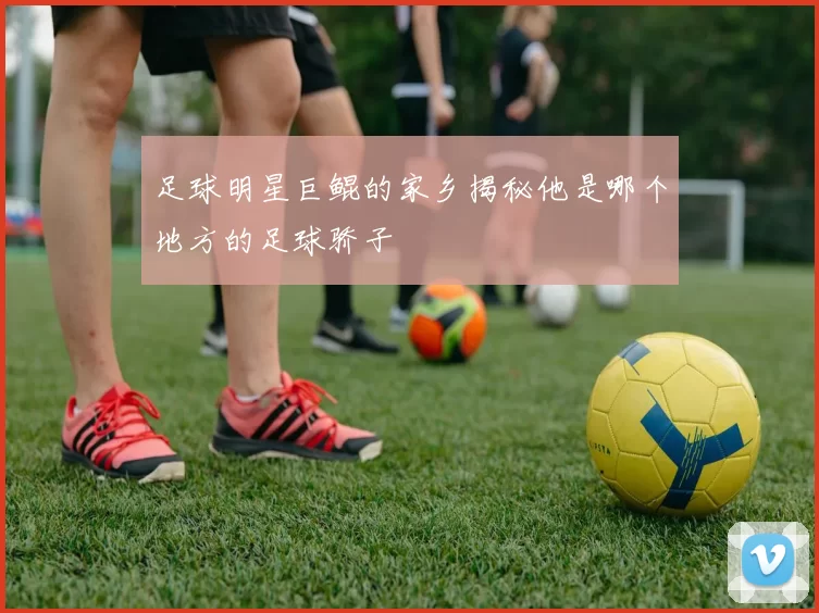 足球明星巨鲲的家乡揭秘他是哪个地方的足球骄子