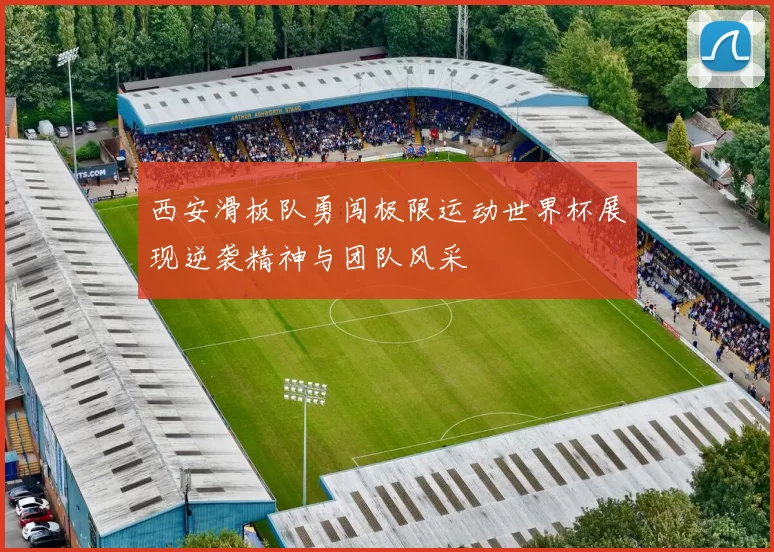 西安滑板队勇闯极限运动世界杯展现逆袭精神与团队风采