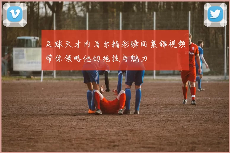 足球天才内马尔精彩瞬间集锦视频带你领略他的绝技与魅力
