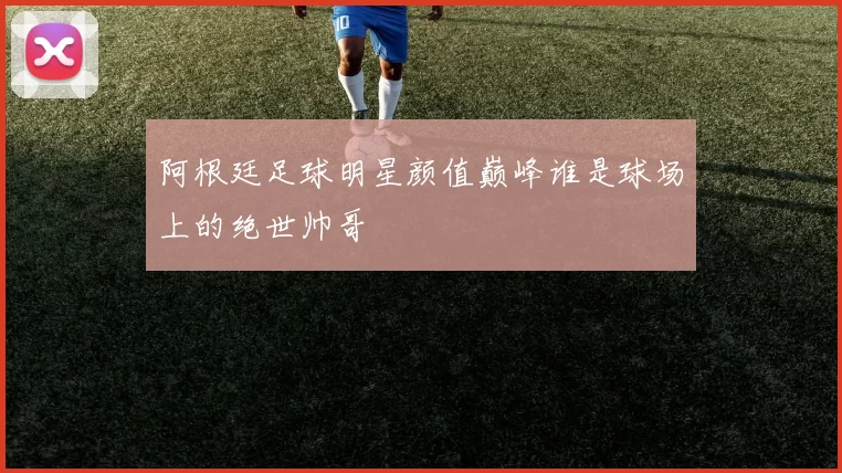 阿根廷足球明星颜值巅峰谁是球场上的绝世帅哥