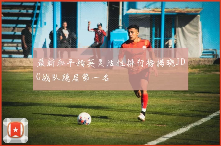 最新和平精英灵活性排行榜揭晓JDG战队稳居第一名