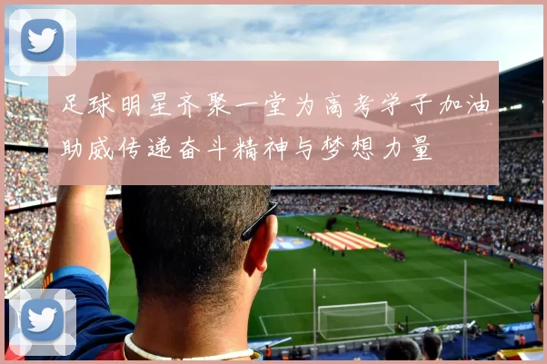 足球明星齐聚一堂为高考学子加油助威传递奋斗精神与梦想力量