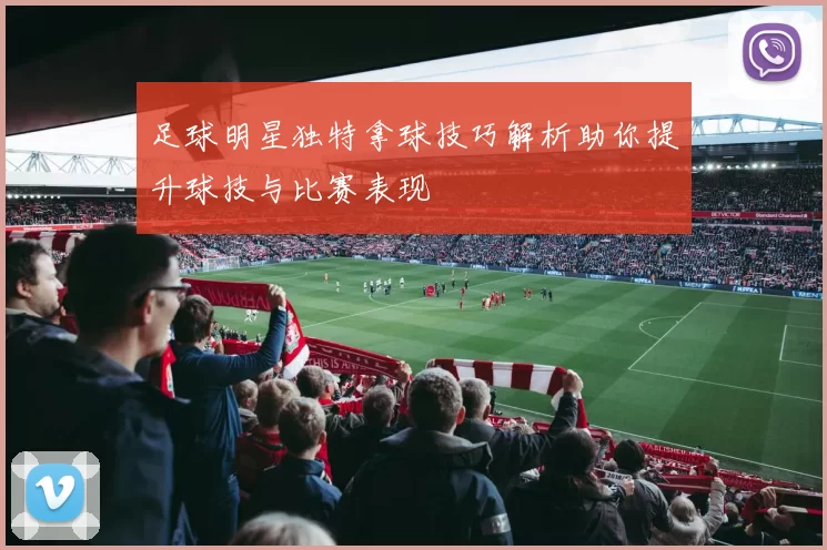 足球明星独特拿球技巧解析助你提升球技与比赛表现