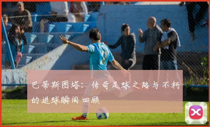 巴蒂斯图塔：传奇足球之路与不朽的进球瞬间回顾