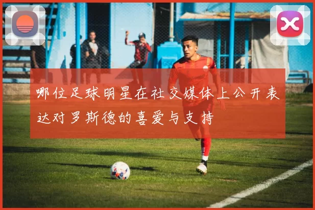 哪位足球明星在社交媒体上公开表达对罗斯德的喜爱与支持