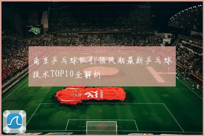 南京乒乓球队引领风潮最新乒乓球技术TOP10全解析