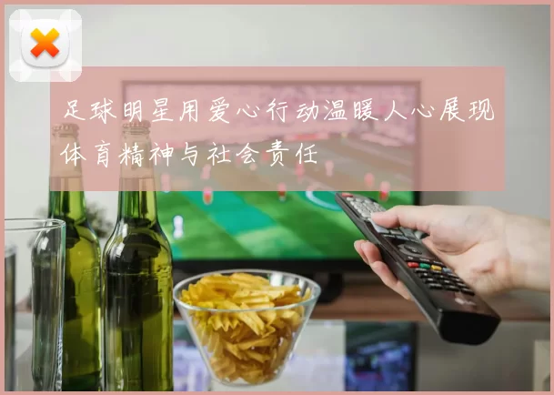 足球明星用爱心行动温暖人心展现体育精神与社会责任