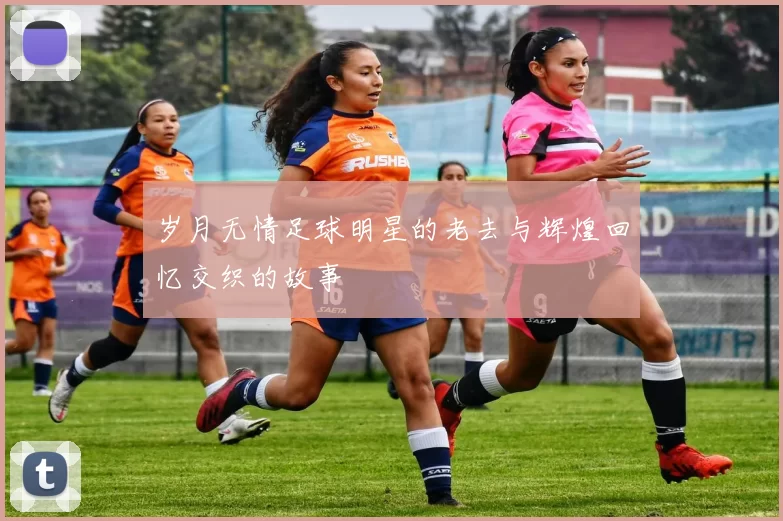 岁月无情足球明星的老去与辉煌回忆交织的故事
