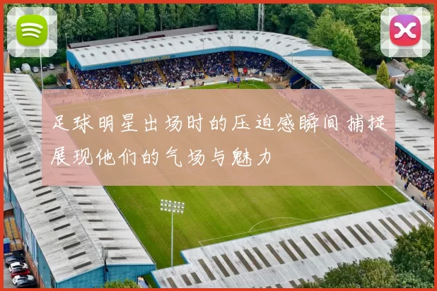 足球明星出场时的压迫感瞬间捕捉展现他们的气场与魅力