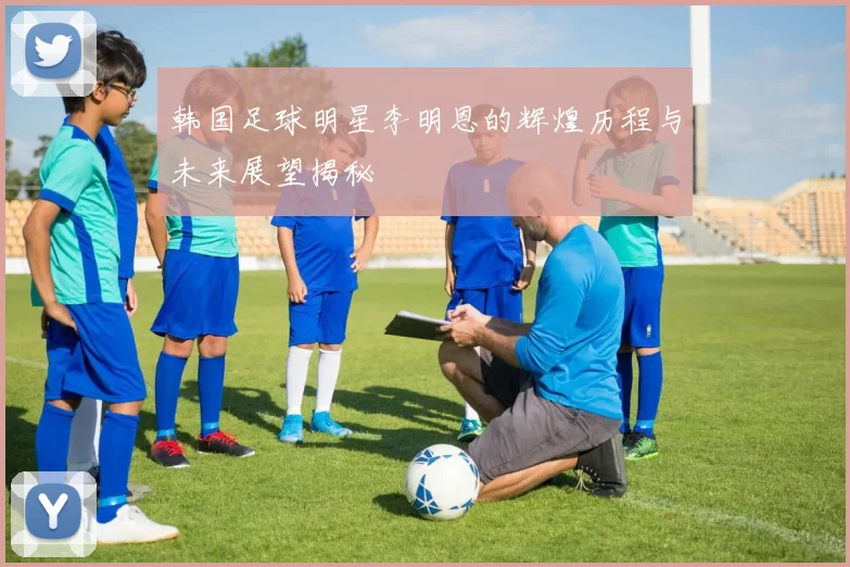 韩国足球明星李明恩的辉煌历程与未来展望揭秘