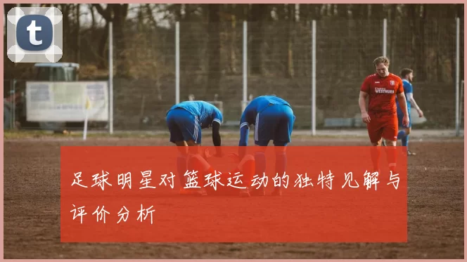 足球明星对篮球运动的独特见解与评价分析