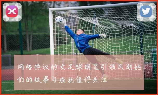 网络热议的女足球明星引领风潮她们的故事与成就值得关注