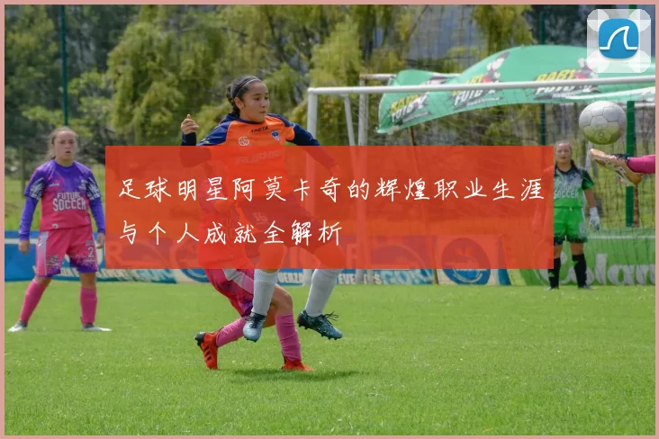 足球明星阿莫卡奇的辉煌职业生涯与个人成就全解析