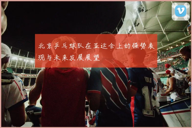 北京乒乓球队在亚运会上的强势表现与未来发展展望