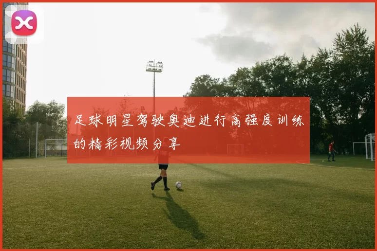 足球明星驾驶奥迪进行高强度训练的精彩视频分享