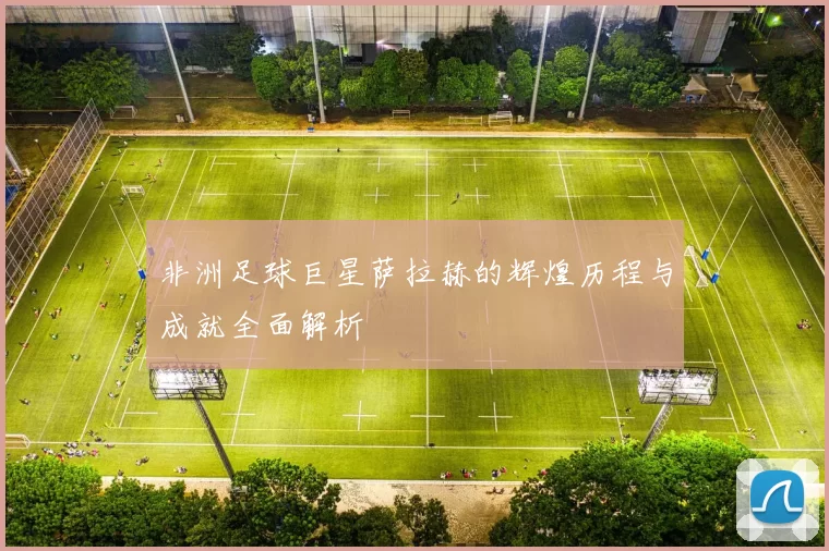 非洲足球巨星萨拉赫的辉煌历程与成就全面解析