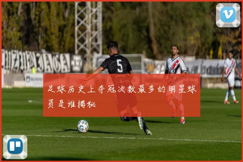 足球历史上夺冠次数最多的明星球员是谁揭秘