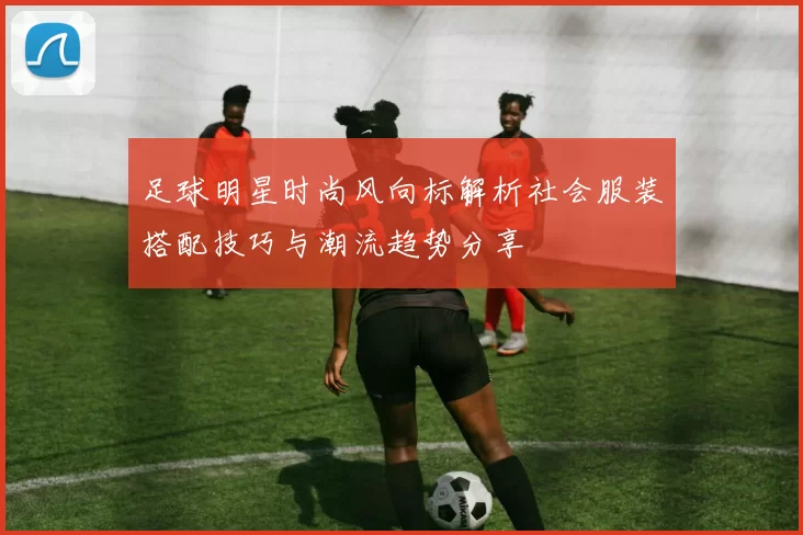 足球明星时尚风向标解析社会服装搭配技巧与潮流趋势分享