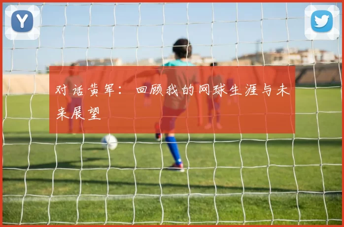 对话黄军：回顾我的网球生涯与未来展望