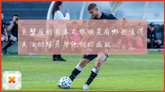 巨蟹座的日本足球明星有哪些值得关注的球员与他们的成就