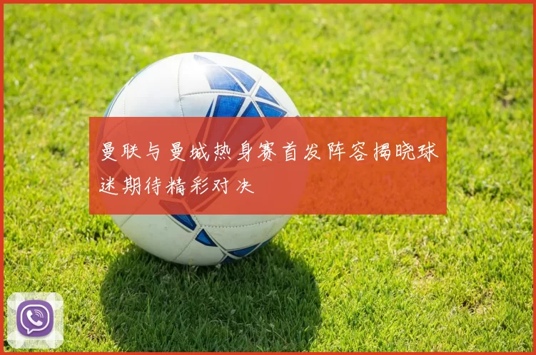 曼联与曼城热身赛首发阵容揭晓球迷期待精彩对决