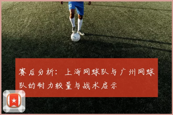 赛后分析：上海网球队与广州网球队的耐力较量与战术启示