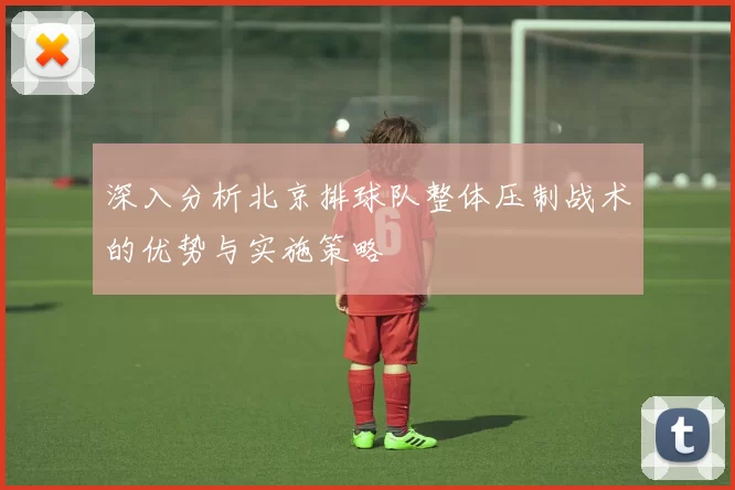 深入分析北京排球队整体压制战术的优势与实施策略