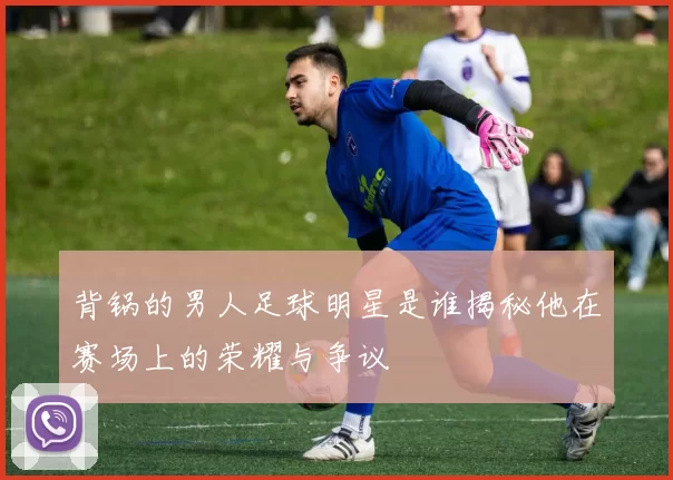 背锅的男人足球明星是谁揭秘他在赛场上的荣耀与争议