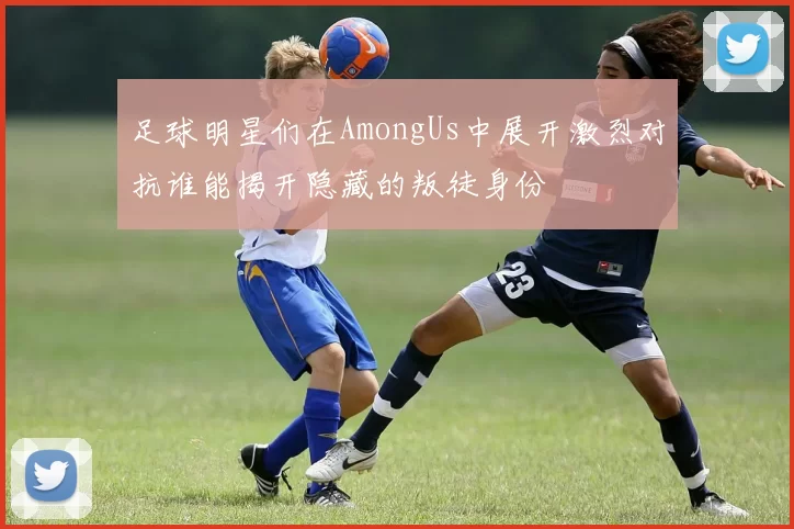 足球明星们在AmongUs中展开激烈对抗谁能揭开隐藏的叛徒身份