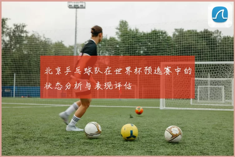 北京乒乓球队在世界杯预选赛中的状态分析与表现评估