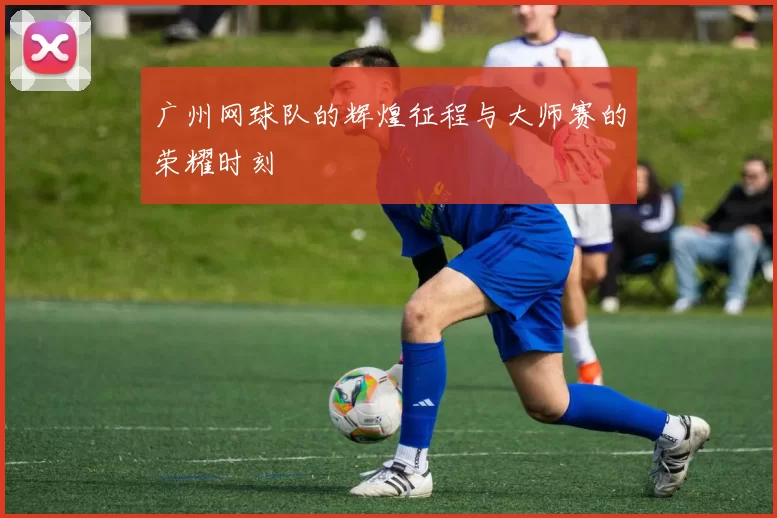 广州网球队的辉煌征程与大师赛的荣耀时刻