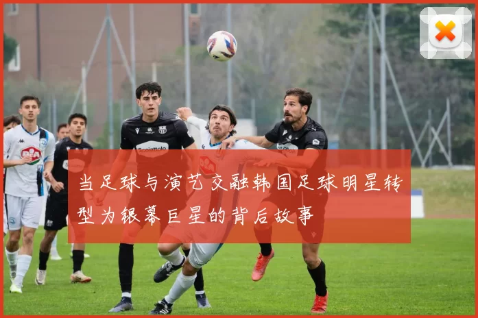 当足球与演艺交融韩国足球明星转型为银幕巨星的背后故事