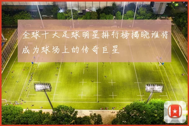 全球十大足球明星排行榜揭晓谁将成为球场上的传奇巨星