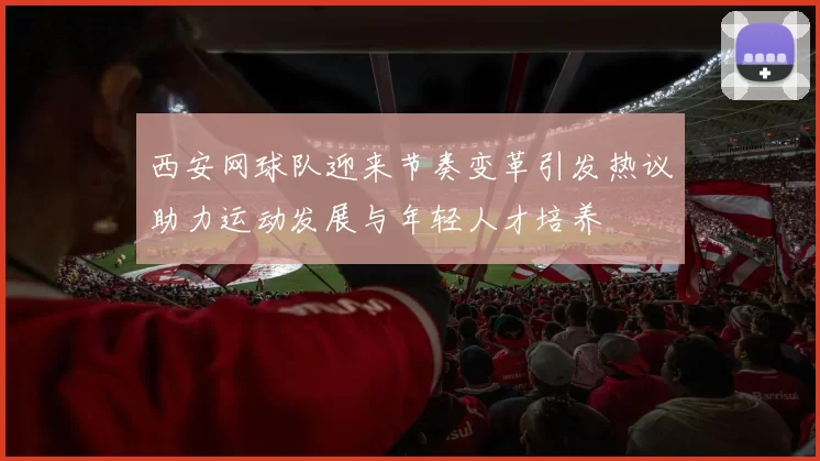 西安网球队迎来节奏变革引发热议助力运动发展与年轻人才培养