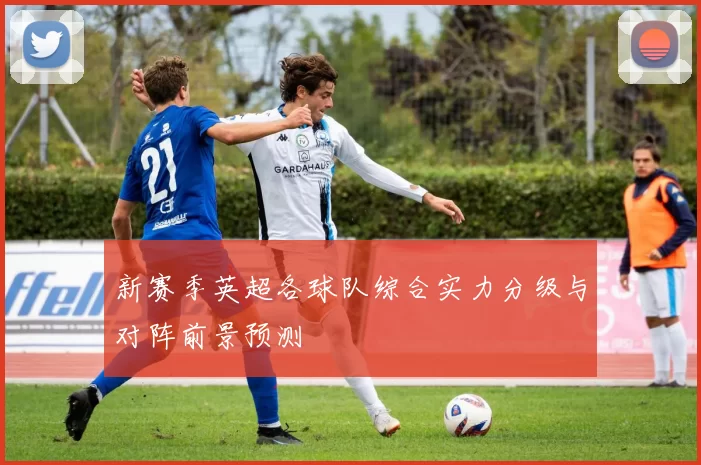 新赛季英超各球队综合实力分级与对阵前景预测