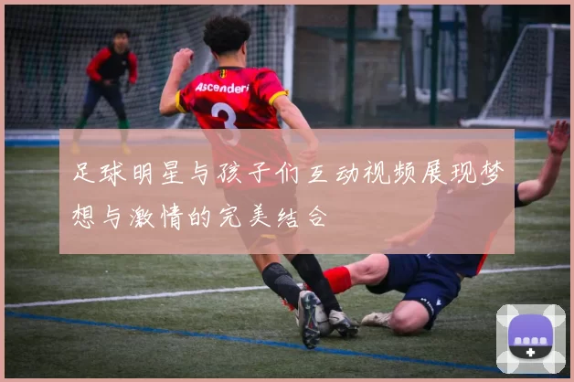 足球明星与孩子们互动视频展现梦想与激情的完美结合