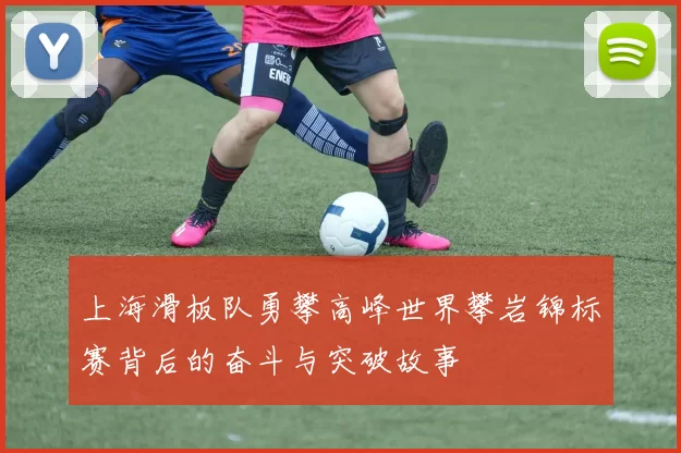 上海滑板队勇攀高峰世界攀岩锦标赛背后的奋斗与突破故事