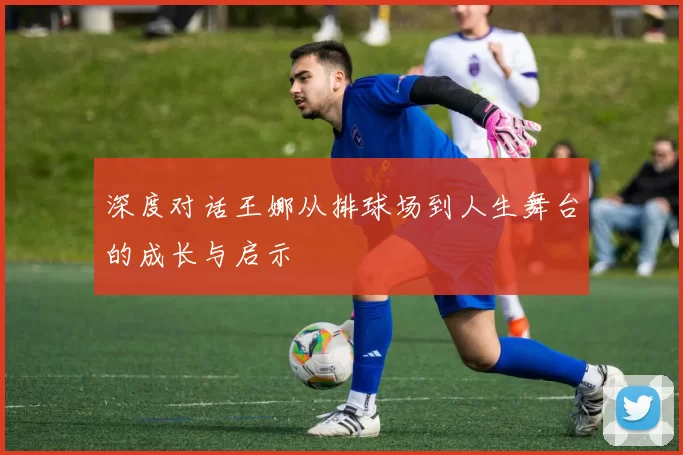 深度对话王娜从排球场到人生舞台的成长与启示