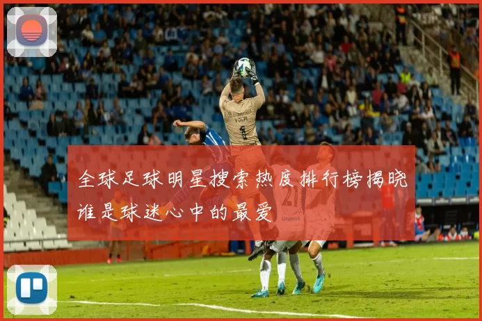 全球足球明星搜索热度排行榜揭晓谁是球迷心中的最爱