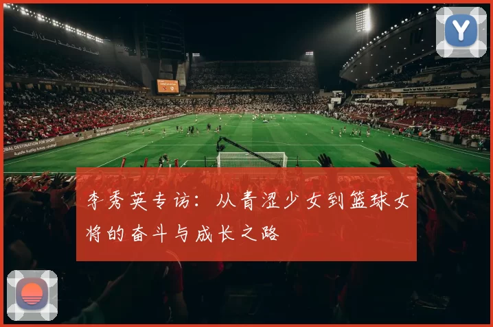 李秀英专访：从青涩少女到篮球女将的奋斗与成长之路