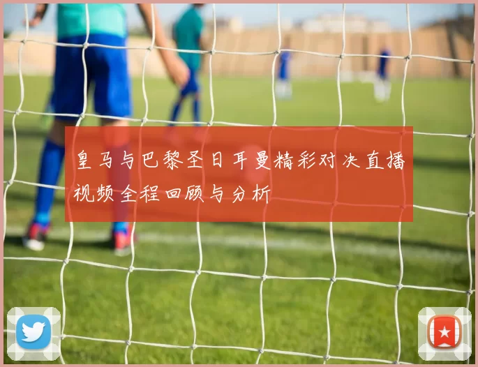 皇马与巴黎圣日耳曼精彩对决直播视频全程回顾与分析
